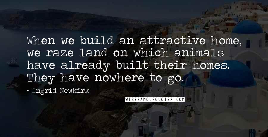 Ingrid Newkirk Quotes: When we build an attractive home, we raze land on which animals have already built their homes. They have nowhere to go.