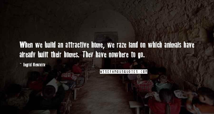 Ingrid Newkirk Quotes: When we build an attractive home, we raze land on which animals have already built their homes. They have nowhere to go.