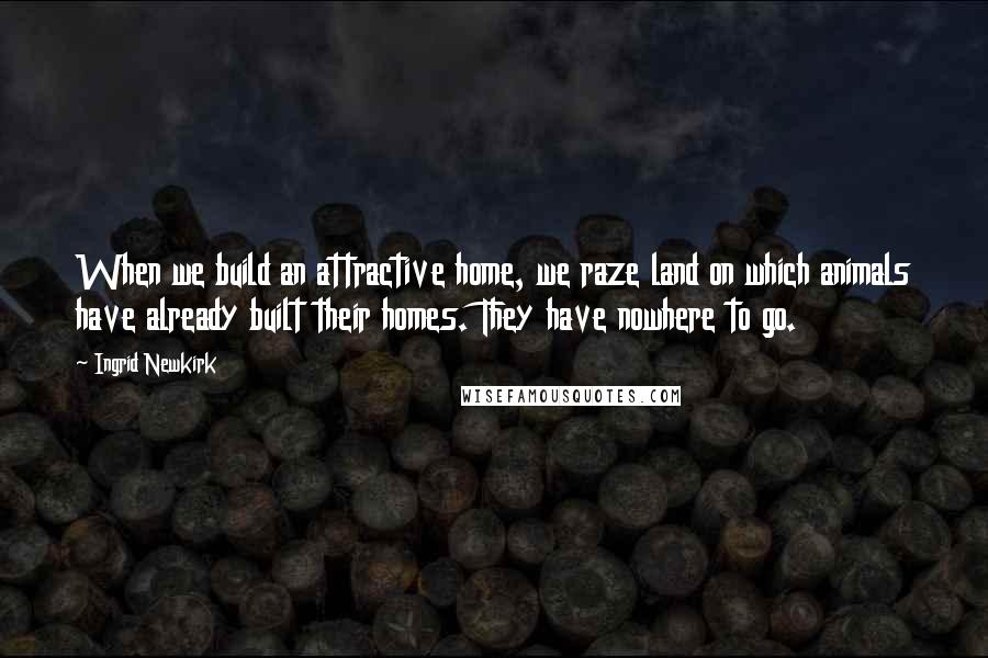 Ingrid Newkirk Quotes: When we build an attractive home, we raze land on which animals have already built their homes. They have nowhere to go.