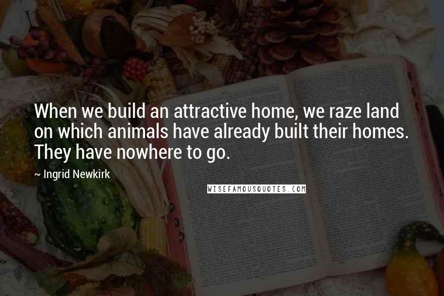 Ingrid Newkirk Quotes: When we build an attractive home, we raze land on which animals have already built their homes. They have nowhere to go.