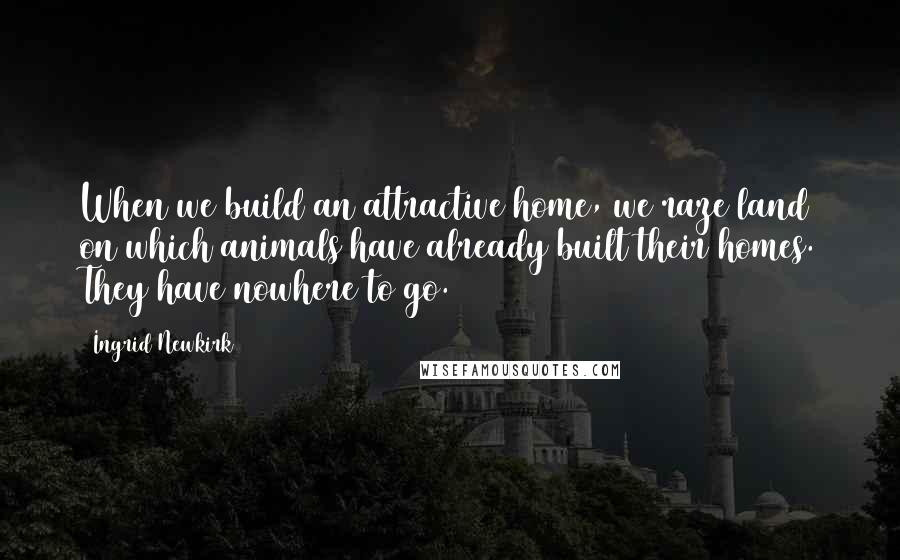 Ingrid Newkirk Quotes: When we build an attractive home, we raze land on which animals have already built their homes. They have nowhere to go.