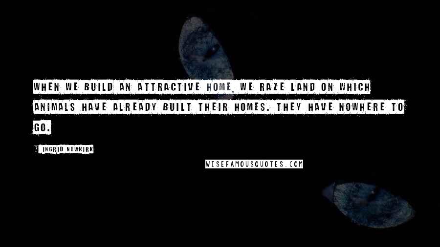 Ingrid Newkirk Quotes: When we build an attractive home, we raze land on which animals have already built their homes. They have nowhere to go.