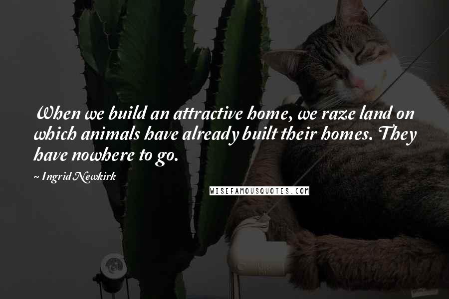 Ingrid Newkirk Quotes: When we build an attractive home, we raze land on which animals have already built their homes. They have nowhere to go.