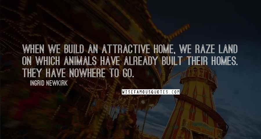 Ingrid Newkirk Quotes: When we build an attractive home, we raze land on which animals have already built their homes. They have nowhere to go.