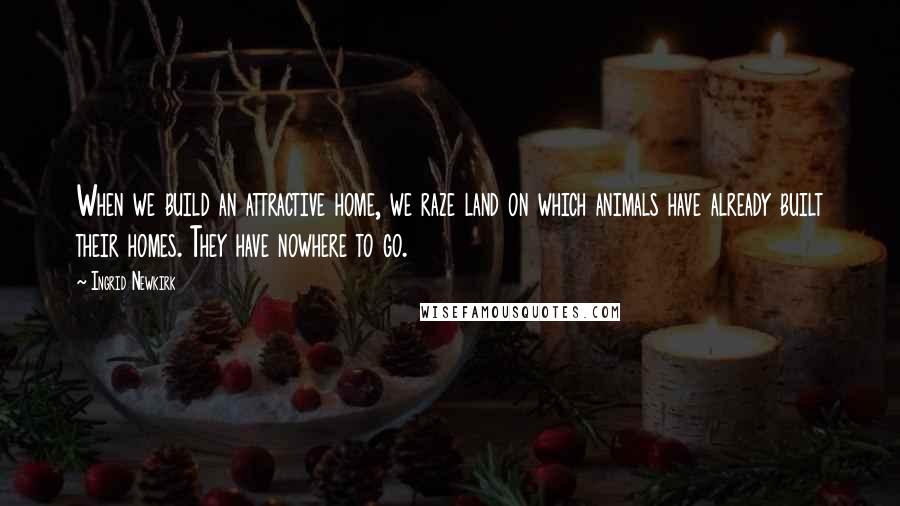 Ingrid Newkirk Quotes: When we build an attractive home, we raze land on which animals have already built their homes. They have nowhere to go.