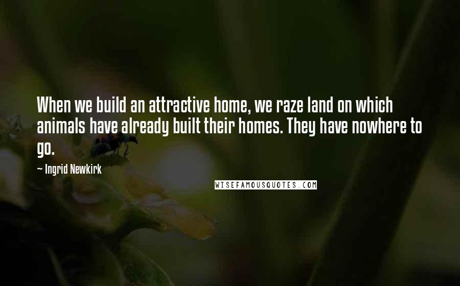 Ingrid Newkirk Quotes: When we build an attractive home, we raze land on which animals have already built their homes. They have nowhere to go.