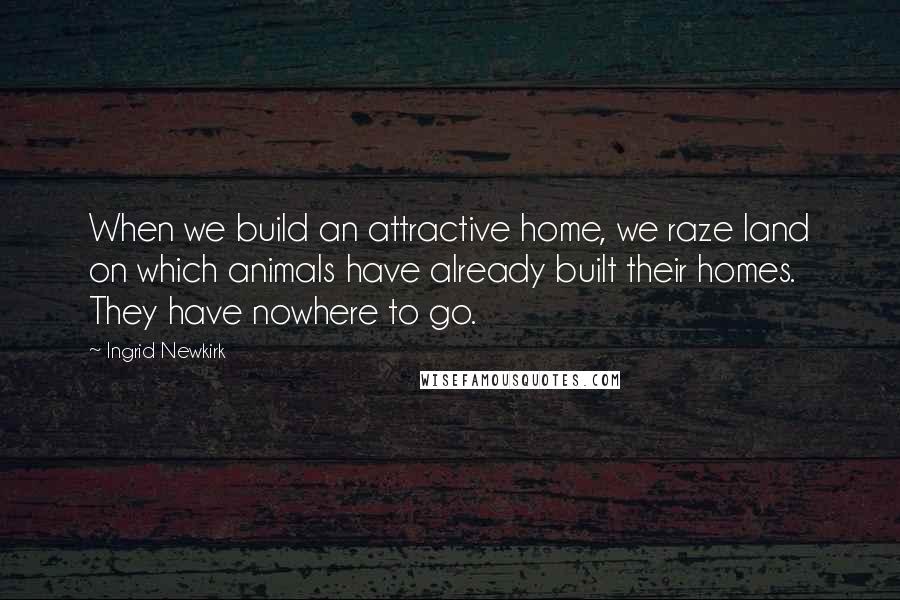 Ingrid Newkirk Quotes: When we build an attractive home, we raze land on which animals have already built their homes. They have nowhere to go.