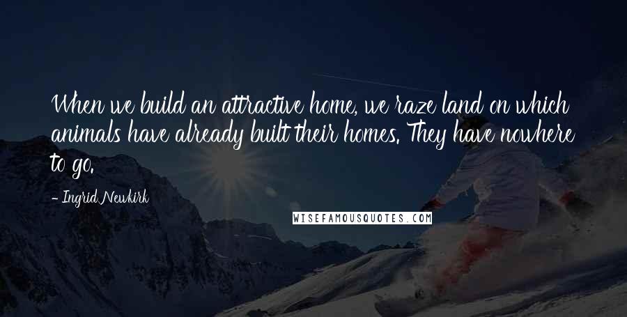 Ingrid Newkirk Quotes: When we build an attractive home, we raze land on which animals have already built their homes. They have nowhere to go.