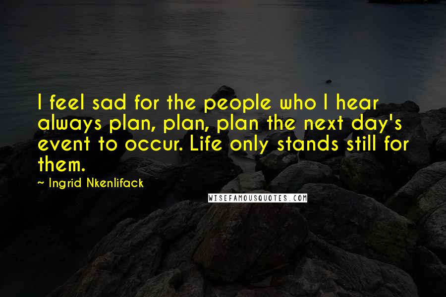 Ingrid Nkenlifack Quotes: I feel sad for the people who I hear always plan, plan, plan the next day's event to occur. Life only stands still for them.