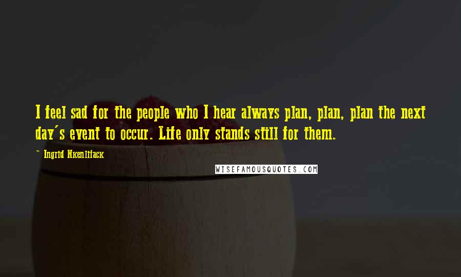 Ingrid Nkenlifack Quotes: I feel sad for the people who I hear always plan, plan, plan the next day's event to occur. Life only stands still for them.