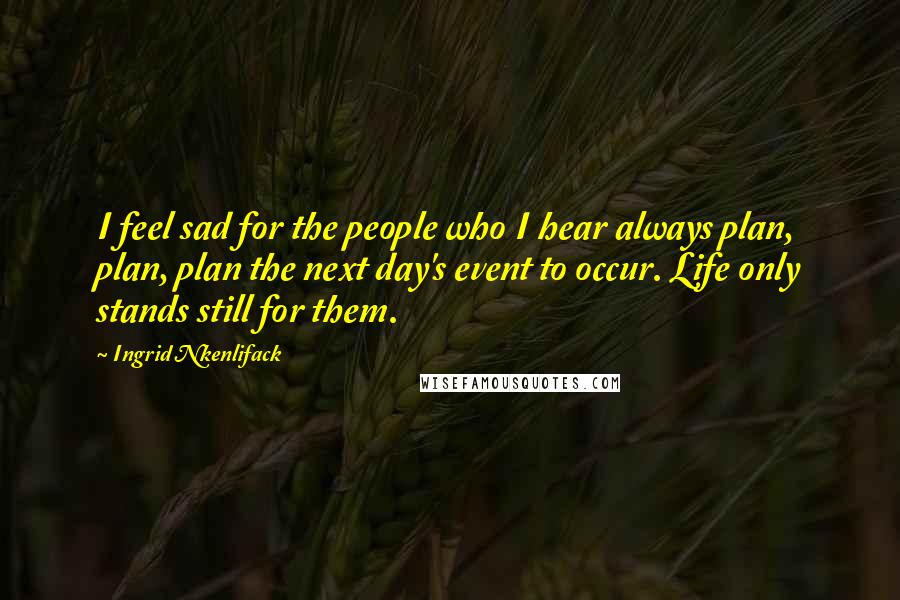 Ingrid Nkenlifack Quotes: I feel sad for the people who I hear always plan, plan, plan the next day's event to occur. Life only stands still for them.