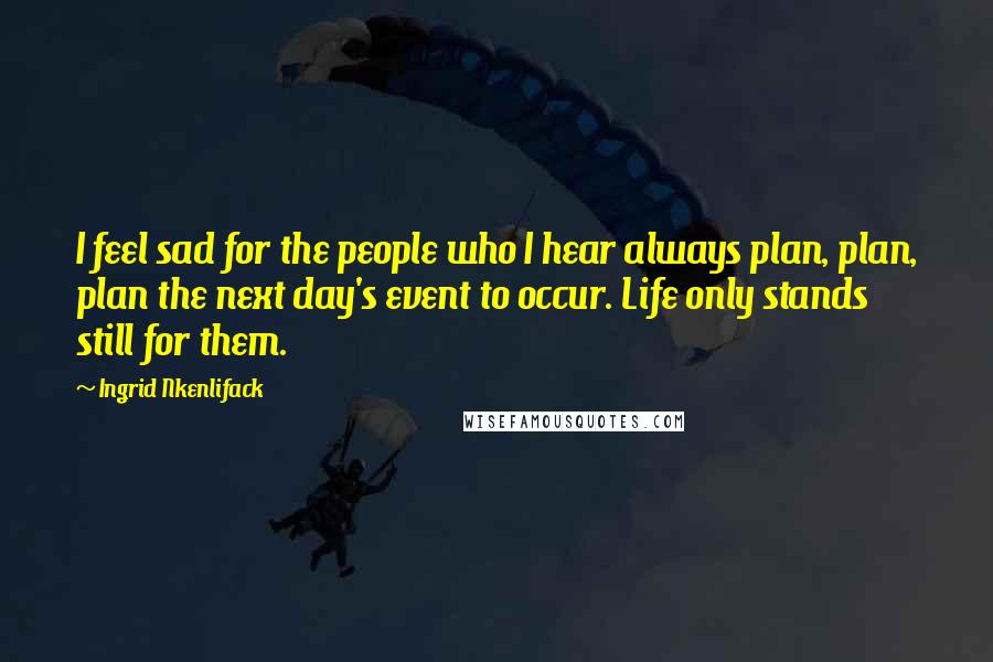 Ingrid Nkenlifack Quotes: I feel sad for the people who I hear always plan, plan, plan the next day's event to occur. Life only stands still for them.