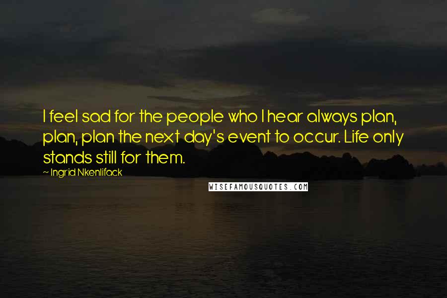Ingrid Nkenlifack Quotes: I feel sad for the people who I hear always plan, plan, plan the next day's event to occur. Life only stands still for them.