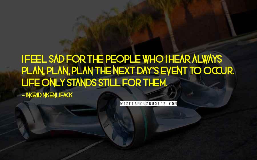 Ingrid Nkenlifack Quotes: I feel sad for the people who I hear always plan, plan, plan the next day's event to occur. Life only stands still for them.