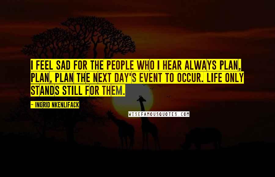 Ingrid Nkenlifack Quotes: I feel sad for the people who I hear always plan, plan, plan the next day's event to occur. Life only stands still for them.