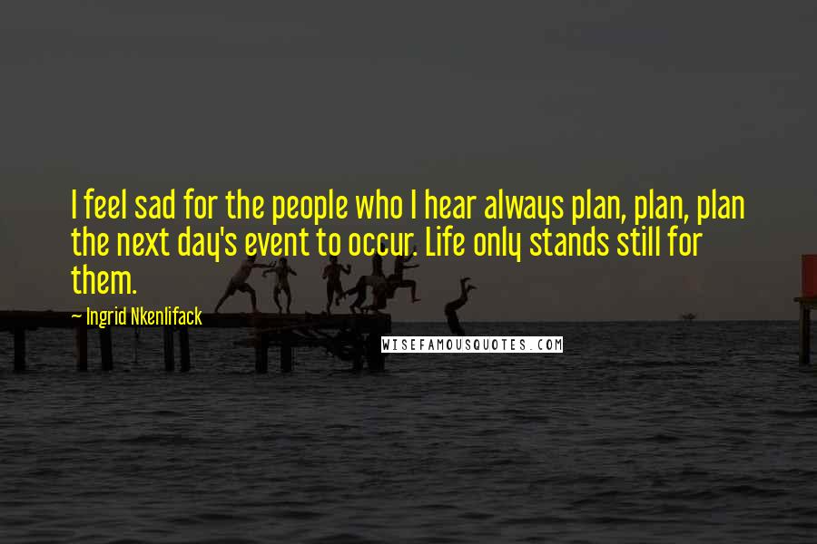 Ingrid Nkenlifack Quotes: I feel sad for the people who I hear always plan, plan, plan the next day's event to occur. Life only stands still for them.