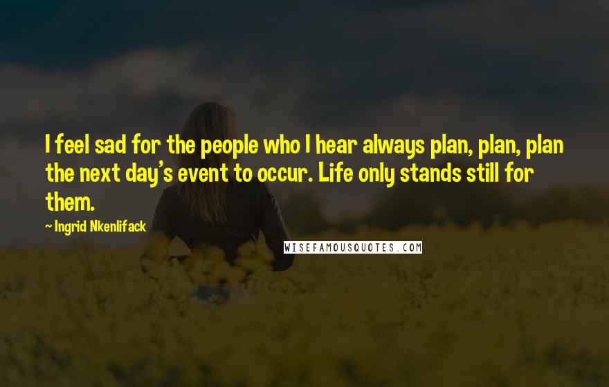 Ingrid Nkenlifack Quotes: I feel sad for the people who I hear always plan, plan, plan the next day's event to occur. Life only stands still for them.