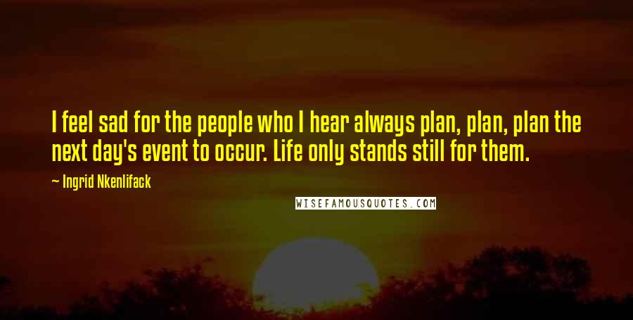 Ingrid Nkenlifack Quotes: I feel sad for the people who I hear always plan, plan, plan the next day's event to occur. Life only stands still for them.