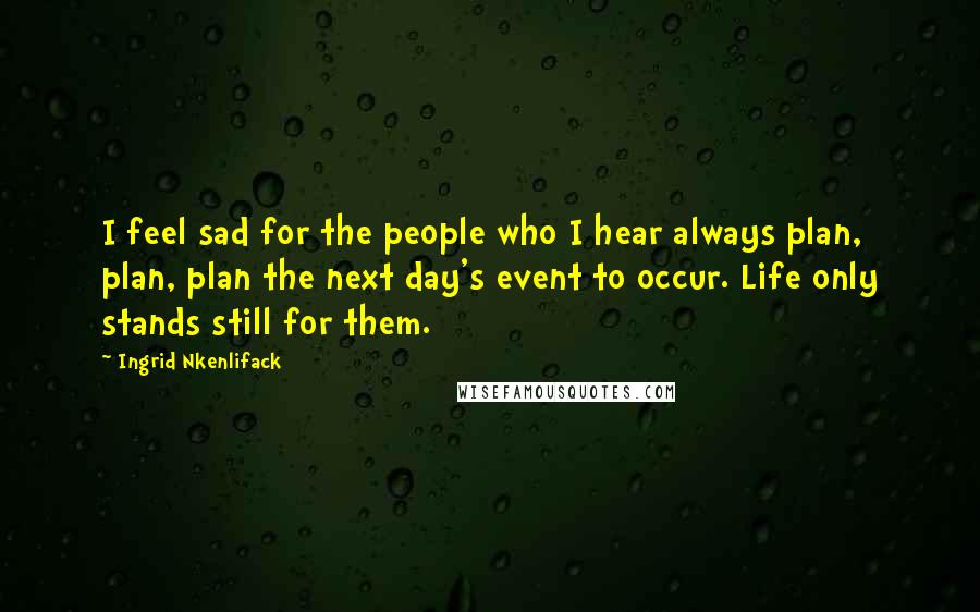 Ingrid Nkenlifack Quotes: I feel sad for the people who I hear always plan, plan, plan the next day's event to occur. Life only stands still for them.