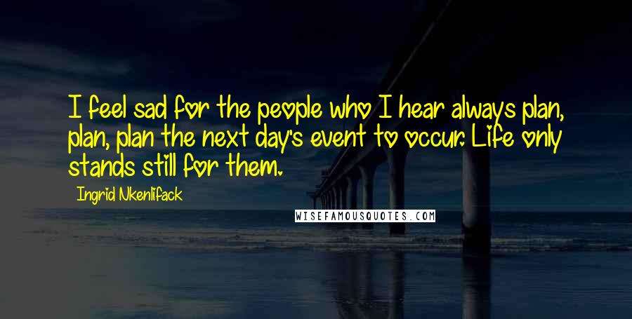 Ingrid Nkenlifack Quotes: I feel sad for the people who I hear always plan, plan, plan the next day's event to occur. Life only stands still for them.