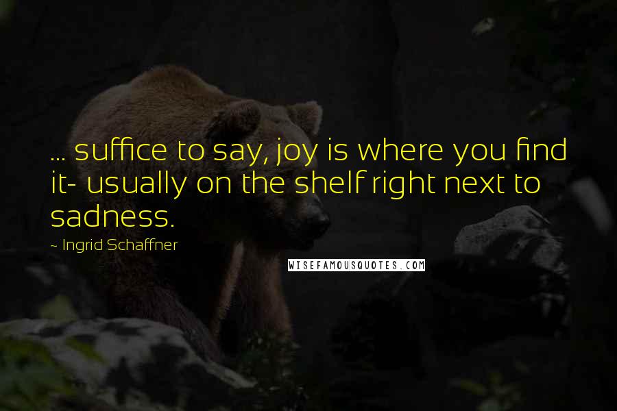 Ingrid Schaffner Quotes: ... suffice to say, joy is where you find it- usually on the shelf right next to sadness.
