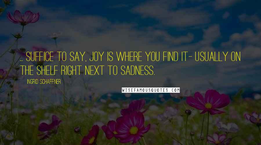 Ingrid Schaffner Quotes: ... suffice to say, joy is where you find it- usually on the shelf right next to sadness.