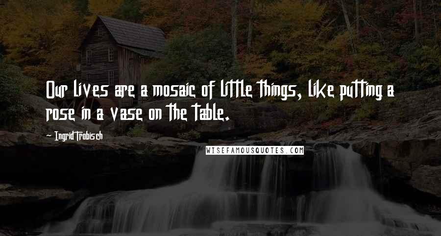 Ingrid Trobisch Quotes: Our lives are a mosaic of little things, like putting a rose in a vase on the table.