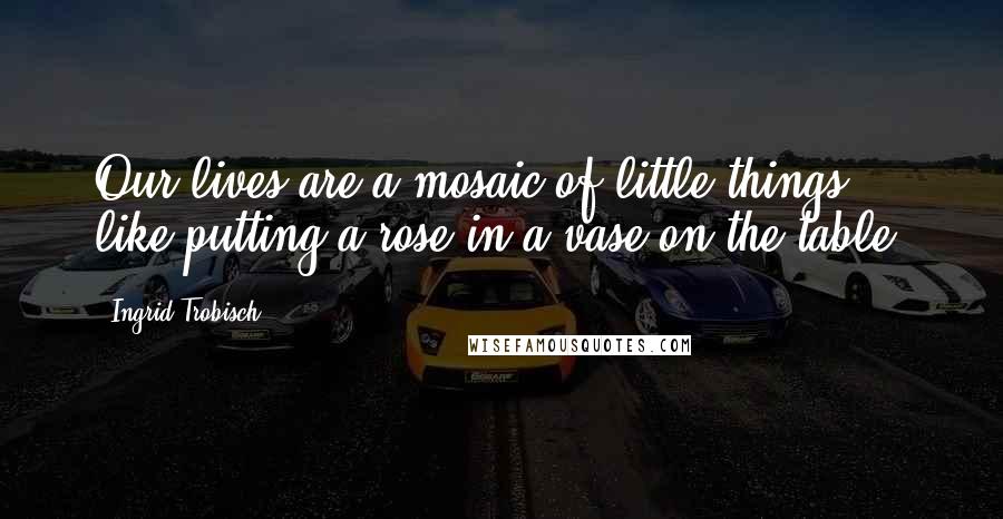 Ingrid Trobisch Quotes: Our lives are a mosaic of little things, like putting a rose in a vase on the table.