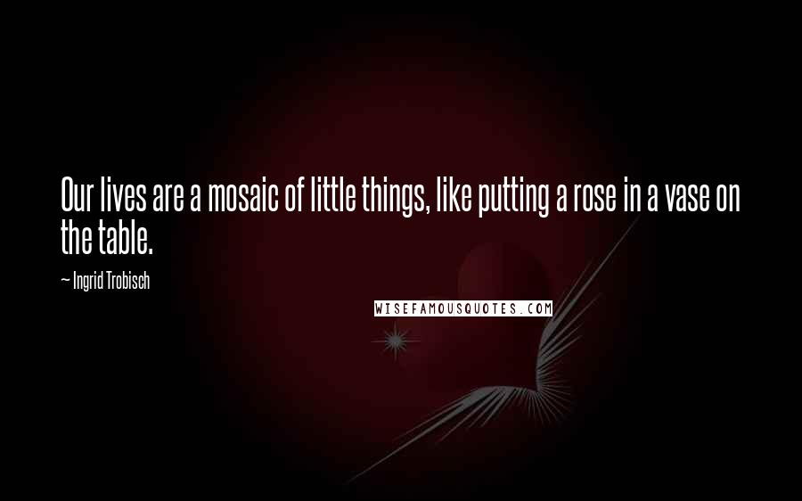 Ingrid Trobisch Quotes: Our lives are a mosaic of little things, like putting a rose in a vase on the table.