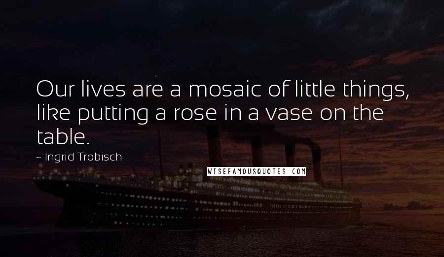 Ingrid Trobisch Quotes: Our lives are a mosaic of little things, like putting a rose in a vase on the table.