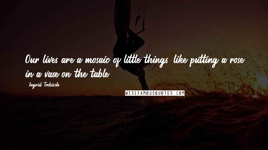 Ingrid Trobisch Quotes: Our lives are a mosaic of little things, like putting a rose in a vase on the table.