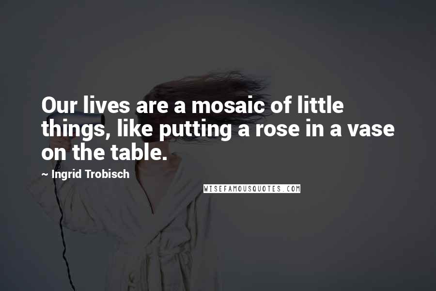 Ingrid Trobisch Quotes: Our lives are a mosaic of little things, like putting a rose in a vase on the table.