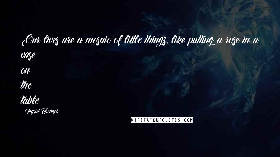 Ingrid Trobisch Quotes: Our lives are a mosaic of little things, like putting a rose in a vase on the table.