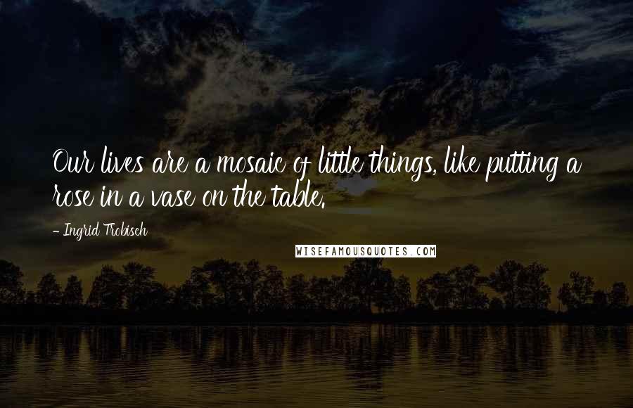 Ingrid Trobisch Quotes: Our lives are a mosaic of little things, like putting a rose in a vase on the table.