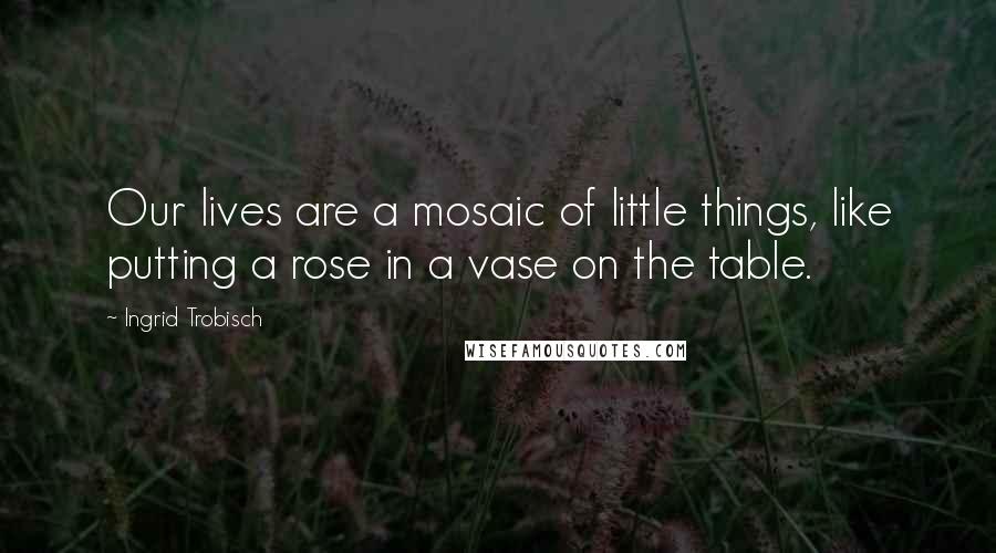 Ingrid Trobisch Quotes: Our lives are a mosaic of little things, like putting a rose in a vase on the table.