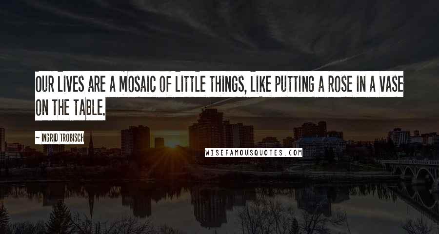 Ingrid Trobisch Quotes: Our lives are a mosaic of little things, like putting a rose in a vase on the table.