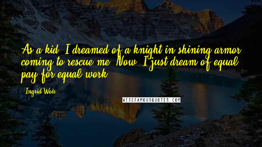 Ingrid Weir Quotes: As a kid, I dreamed of a knight in shining armor coming to rescue me. Now, I just dream of equal pay for equal work.