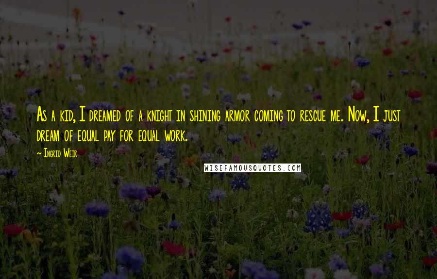 Ingrid Weir Quotes: As a kid, I dreamed of a knight in shining armor coming to rescue me. Now, I just dream of equal pay for equal work.