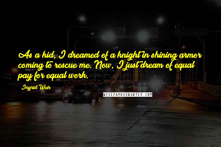 Ingrid Weir Quotes: As a kid, I dreamed of a knight in shining armor coming to rescue me. Now, I just dream of equal pay for equal work.