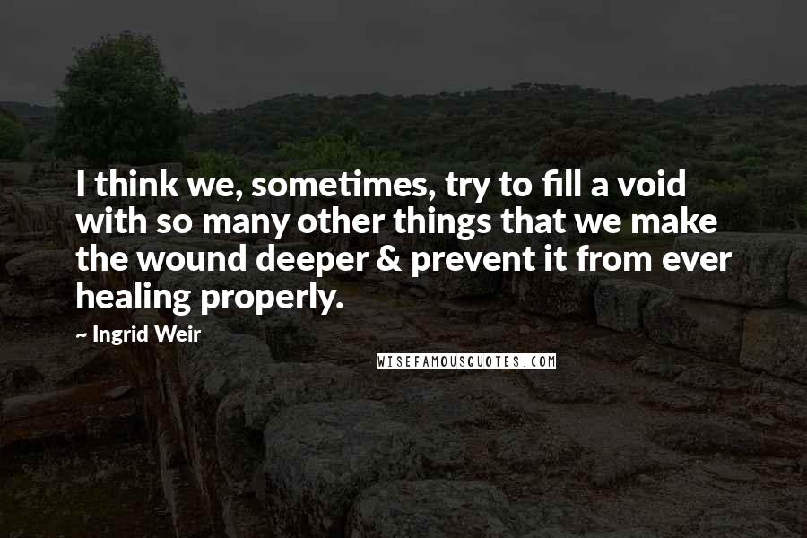 Ingrid Weir Quotes: I think we, sometimes, try to fill a void with so many other things that we make the wound deeper & prevent it from ever healing properly.