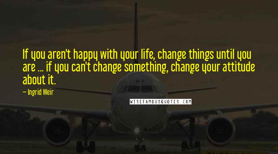 Ingrid Weir Quotes: If you aren't happy with your life, change things until you are ... if you can't change something, change your attitude about it.