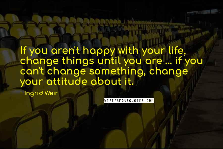 Ingrid Weir Quotes: If you aren't happy with your life, change things until you are ... if you can't change something, change your attitude about it.