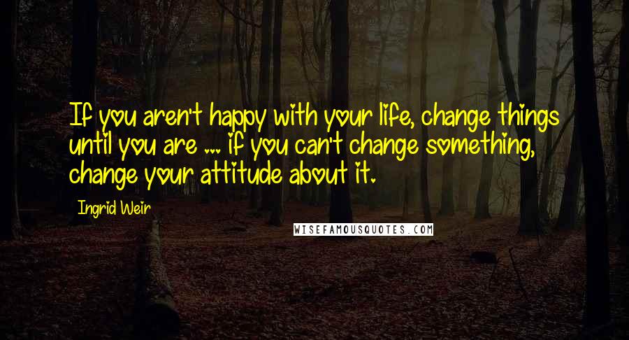 Ingrid Weir Quotes: If you aren't happy with your life, change things until you are ... if you can't change something, change your attitude about it.