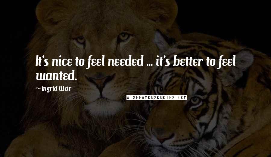 Ingrid Weir Quotes: It's nice to feel needed ... it's better to feel wanted.