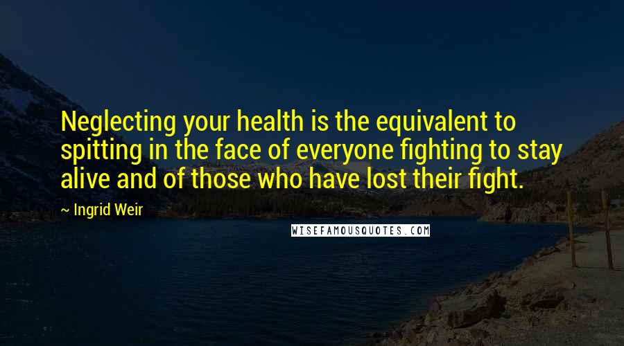 Ingrid Weir Quotes: Neglecting your health is the equivalent to spitting in the face of everyone fighting to stay alive and of those who have lost their fight.