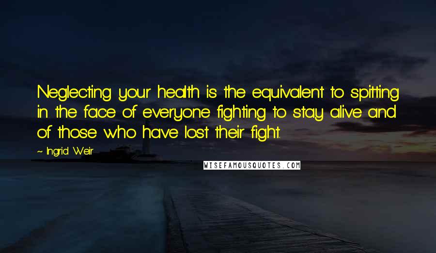 Ingrid Weir Quotes: Neglecting your health is the equivalent to spitting in the face of everyone fighting to stay alive and of those who have lost their fight.