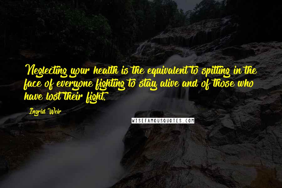 Ingrid Weir Quotes: Neglecting your health is the equivalent to spitting in the face of everyone fighting to stay alive and of those who have lost their fight.