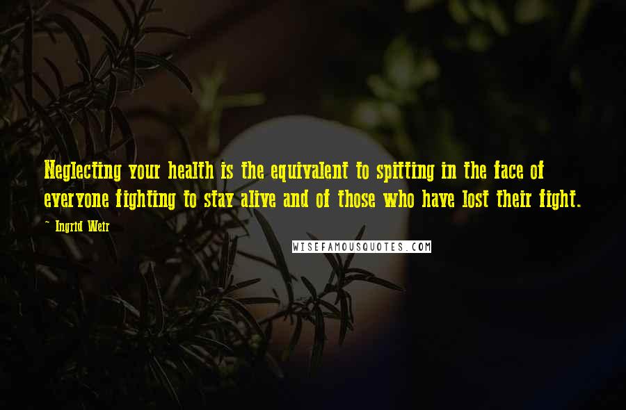 Ingrid Weir Quotes: Neglecting your health is the equivalent to spitting in the face of everyone fighting to stay alive and of those who have lost their fight.