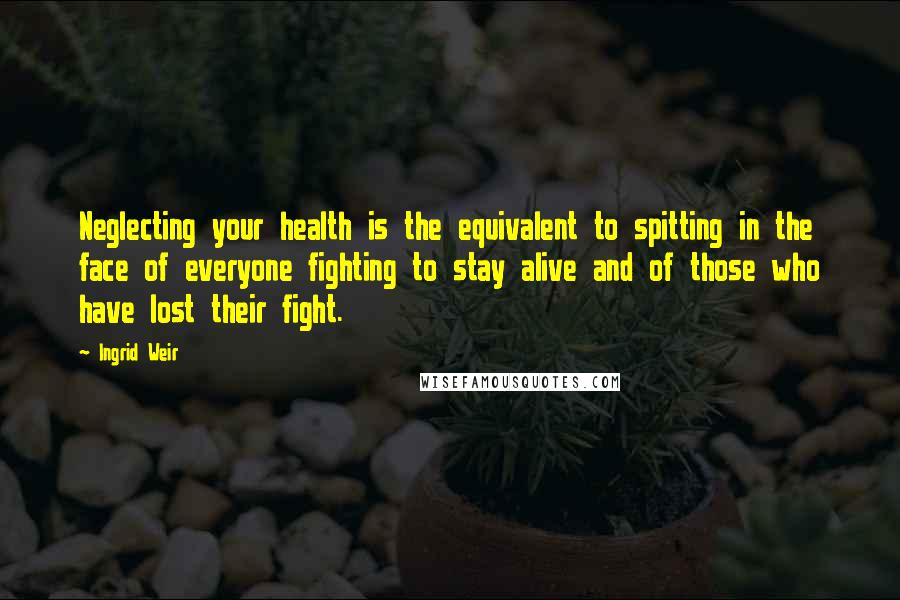 Ingrid Weir Quotes: Neglecting your health is the equivalent to spitting in the face of everyone fighting to stay alive and of those who have lost their fight.