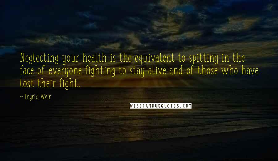 Ingrid Weir Quotes: Neglecting your health is the equivalent to spitting in the face of everyone fighting to stay alive and of those who have lost their fight.